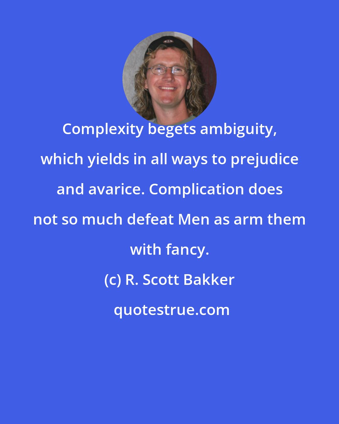 R. Scott Bakker: Complexity begets ambiguity, which yields in all ways to prejudice and avarice. Complication does not so much defeat Men as arm them with fancy.