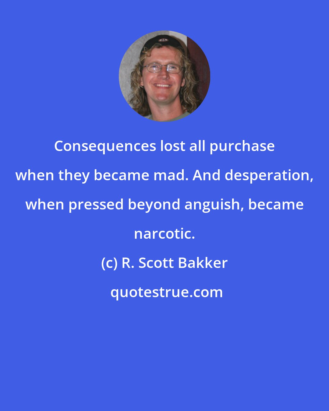 R. Scott Bakker: Consequences lost all purchase when they became mad. And desperation, when pressed beyond anguish, became narcotic.