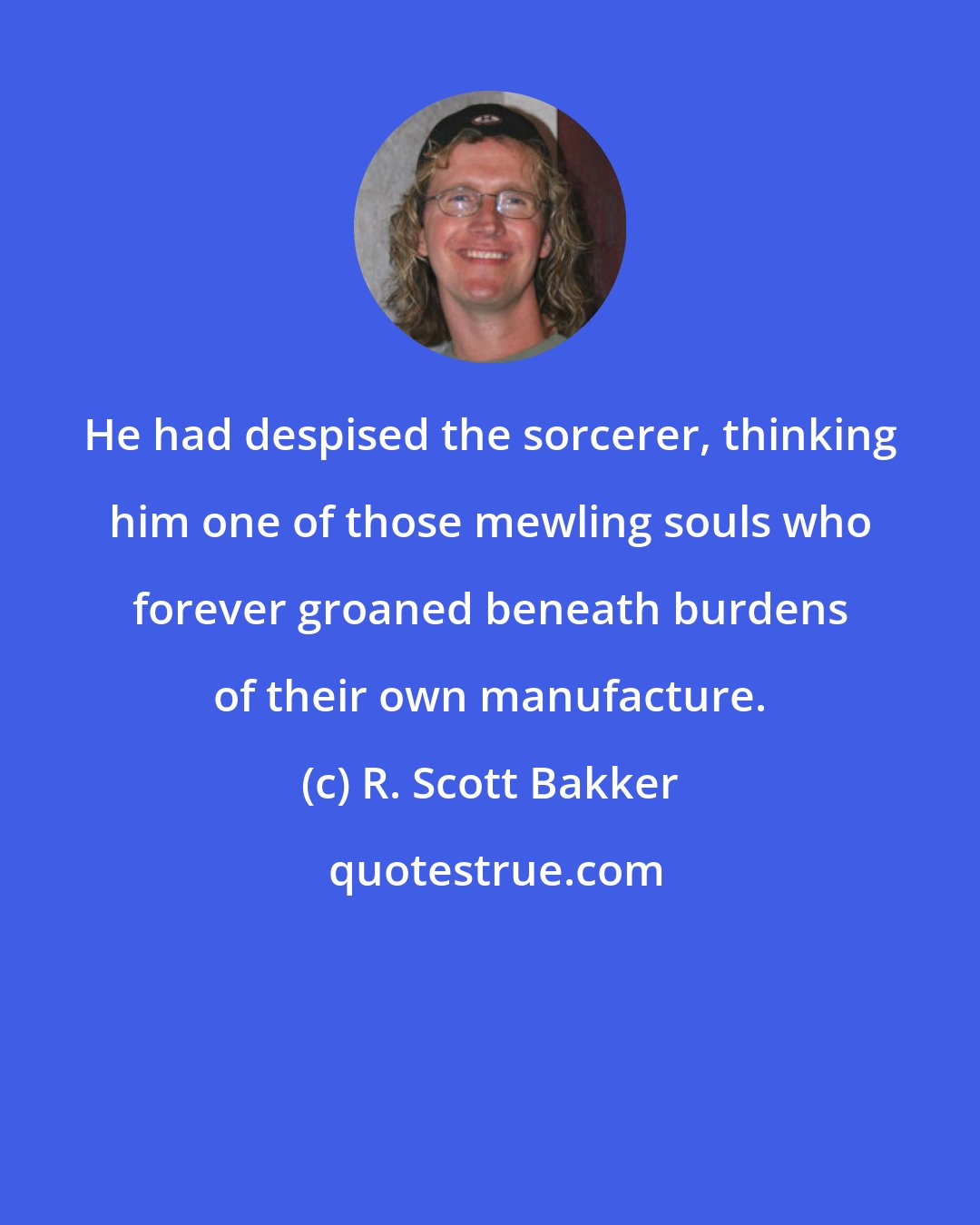 R. Scott Bakker: He had despised the sorcerer, thinking him one of those mewling souls who forever groaned beneath burdens of their own manufacture.