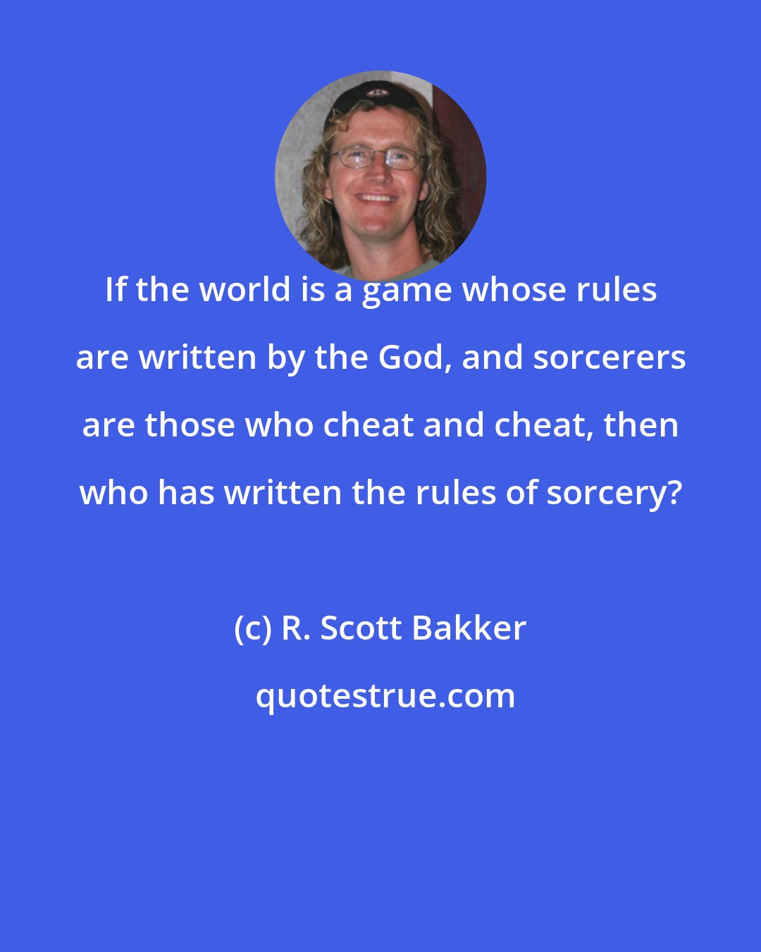 R. Scott Bakker: If the world is a game whose rules are written by the God, and sorcerers are those who cheat and cheat, then who has written the rules of sorcery?