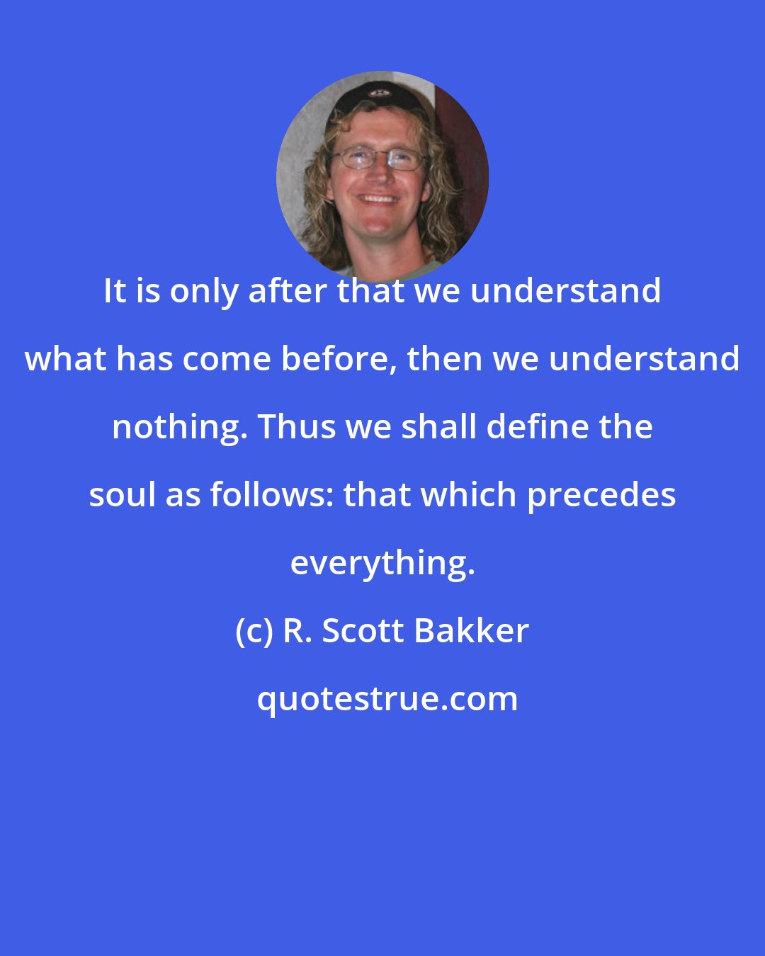 R. Scott Bakker: It is only after that we understand what has come before, then we understand nothing. Thus we shall define the soul as follows: that which precedes everything.