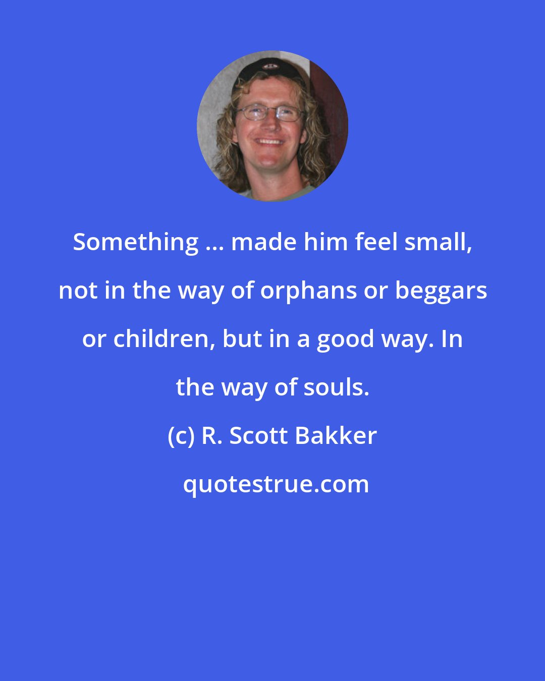 R. Scott Bakker: Something ... made him feel small, not in the way of orphans or beggars or children, but in a good way. In the way of souls.