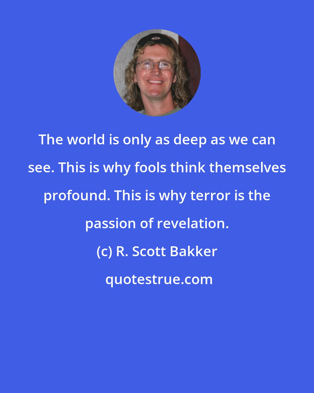 R. Scott Bakker: The world is only as deep as we can see. This is why fools think themselves profound. This is why terror is the passion of revelation.