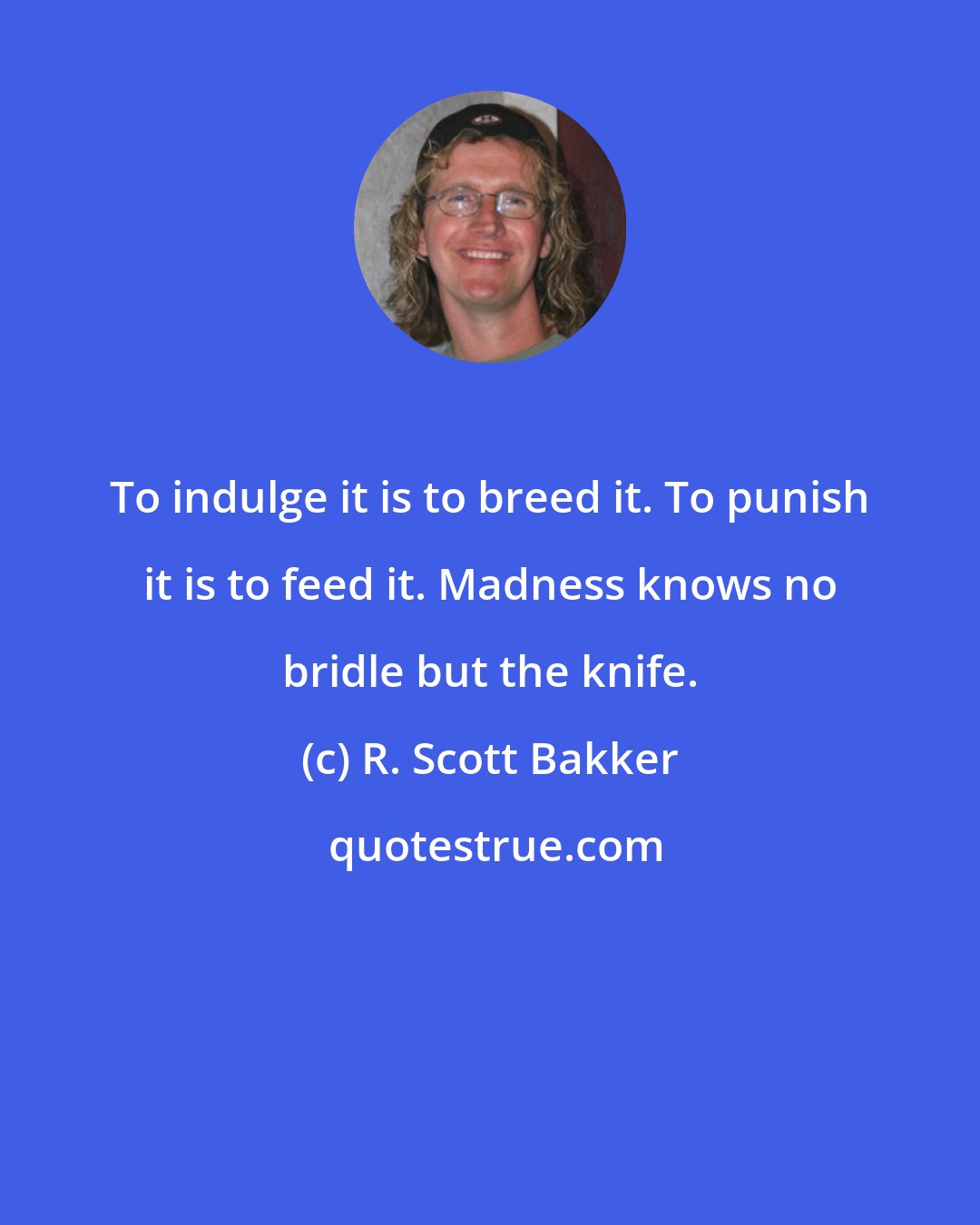 R. Scott Bakker: To indulge it is to breed it. To punish it is to feed it. Madness knows no bridle but the knife.