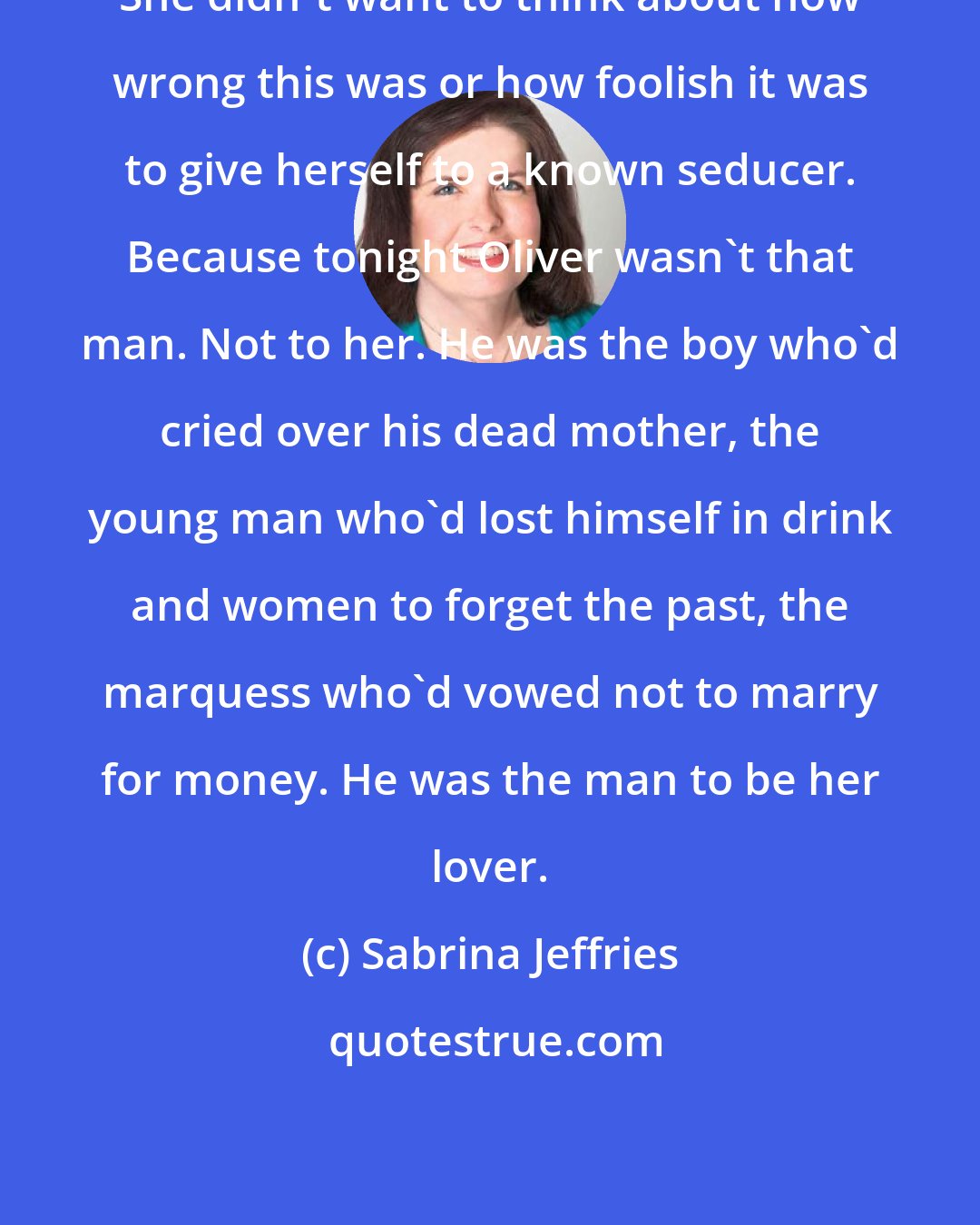 Sabrina Jeffries: She didn't want to think about how wrong this was or how foolish it was to give herself to a known seducer. Because tonight Oliver wasn't that man. Not to her. He was the boy who'd cried over his dead mother, the young man who'd lost himself in drink and women to forget the past, the marquess who'd vowed not to marry for money. He was the man to be her lover.