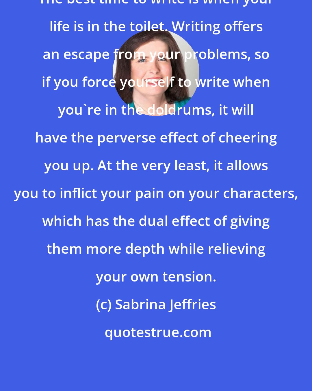 Sabrina Jeffries: The best time to write is when your life is in the toilet. Writing offers an escape from your problems, so if you force yourself to write when you're in the doldrums, it will have the perverse effect of cheering you up. At the very least, it allows you to inflict your pain on your characters, which has the dual effect of giving them more depth while relieving your own tension.