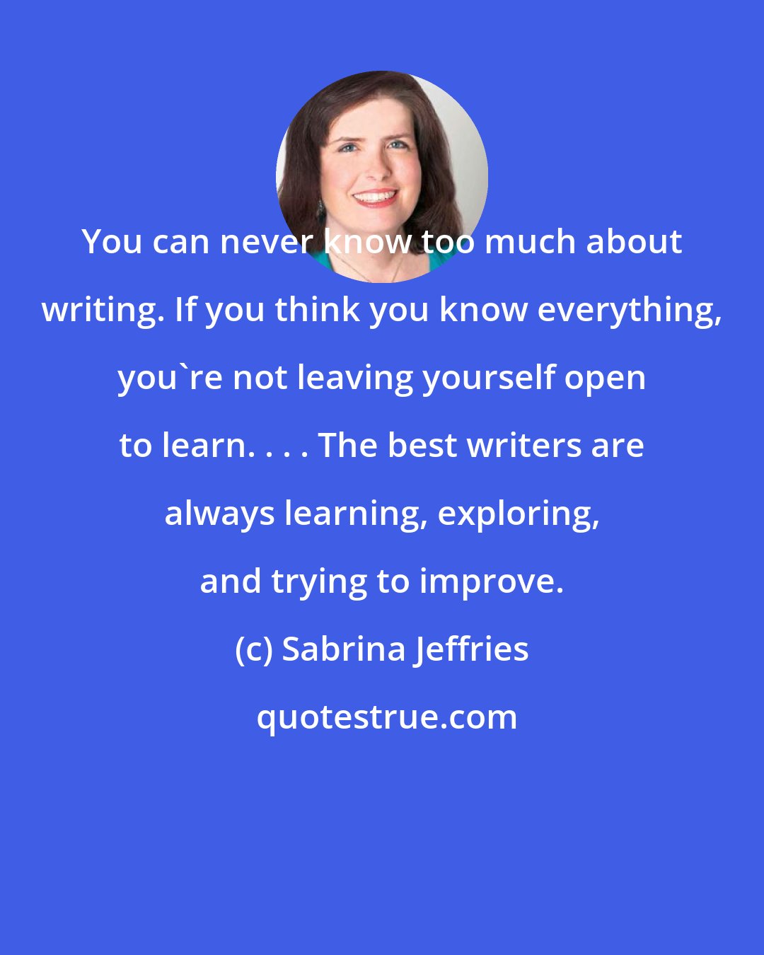 Sabrina Jeffries: You can never know too much about writing. If you think you know everything, you're not leaving yourself open to learn. . . . The best writers are always learning, exploring, and trying to improve.