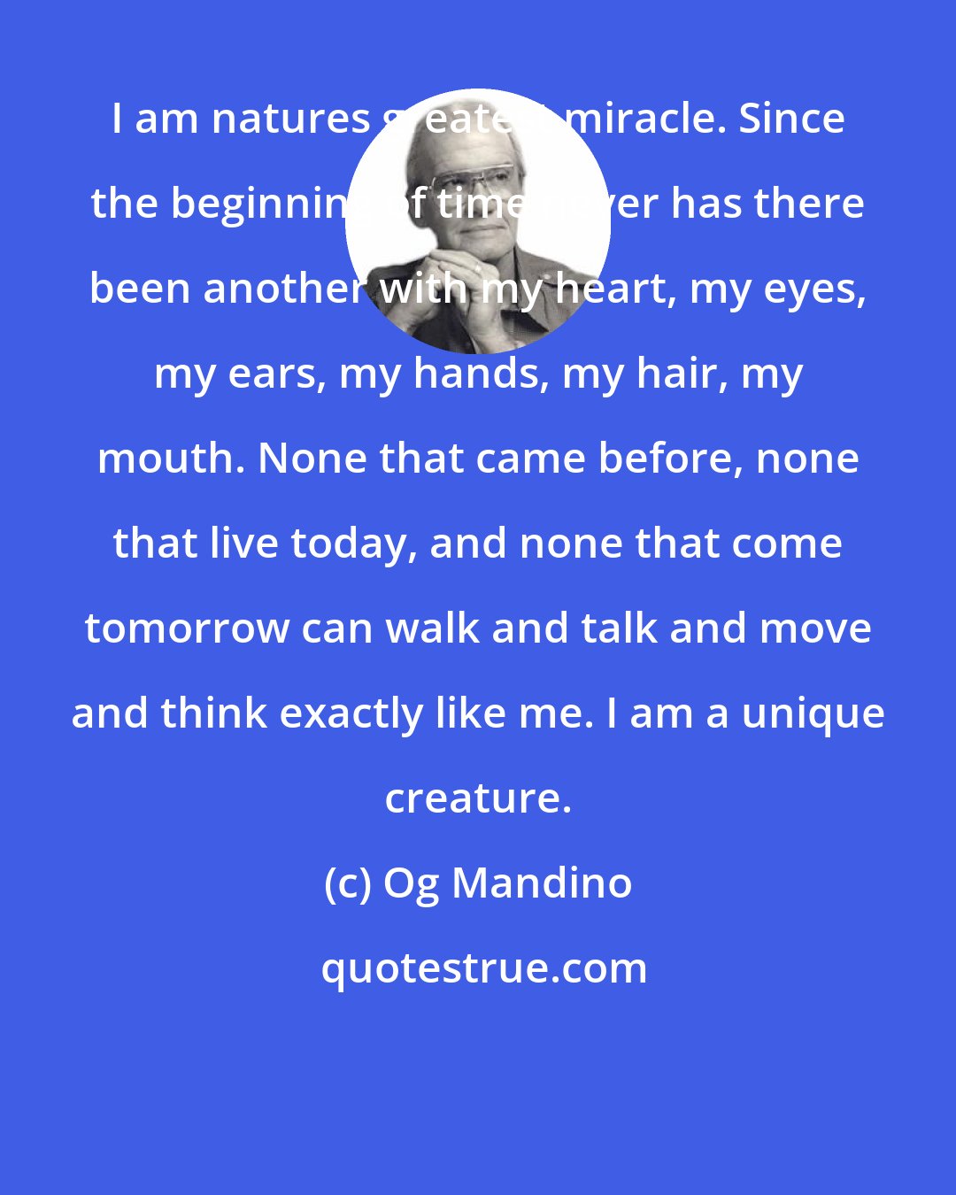 Og Mandino: I am natures greatest miracle. Since the beginning of time never has there been another with my heart, my eyes, my ears, my hands, my hair, my mouth. None that came before, none that live today, and none that come tomorrow can walk and talk and move and think exactly like me. I am a unique creature.