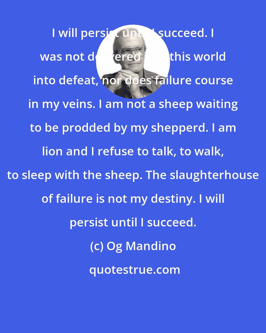 Og Mandino: I will persist until I succeed. I was not delivered into this world into defeat, nor does failure course in my veins. I am not a sheep waiting to be prodded by my shepperd. I am lion and I refuse to talk, to walk, to sleep with the sheep. The slaughterhouse of failure is not my destiny. I will persist until I succeed.