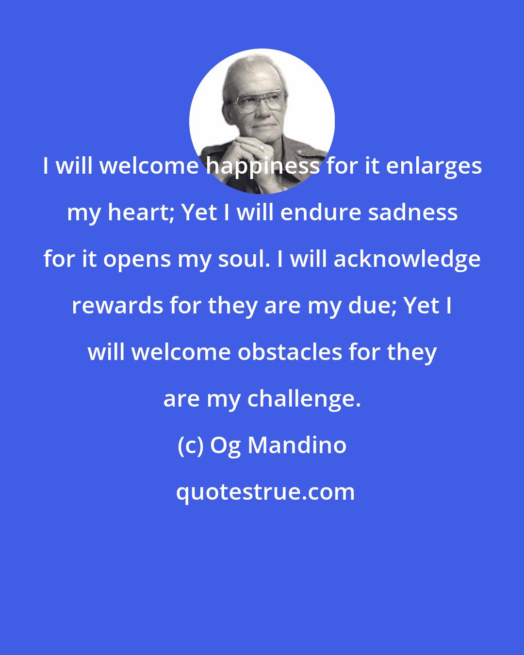 Og Mandino: I will welcome happiness for it enlarges my heart; Yet I will endure sadness for it opens my soul. I will acknowledge rewards for they are my due; Yet I will welcome obstacles for they are my challenge.