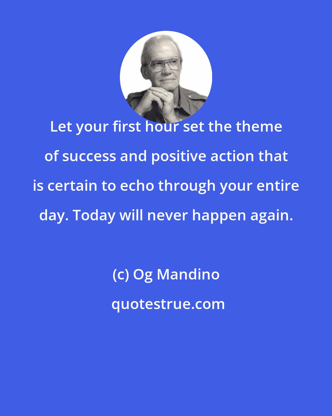 Og Mandino: Let your first hour set the theme of success and positive action that is certain to echo through your entire day. Today will never happen again.