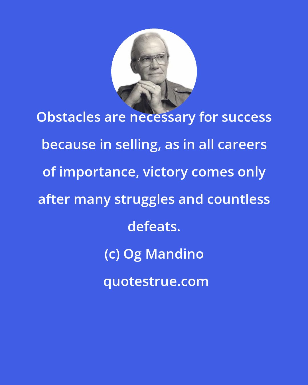 Og Mandino: Obstacles are necessary for success because in selling, as in all careers of importance, victory comes only after many struggles and countless defeats.