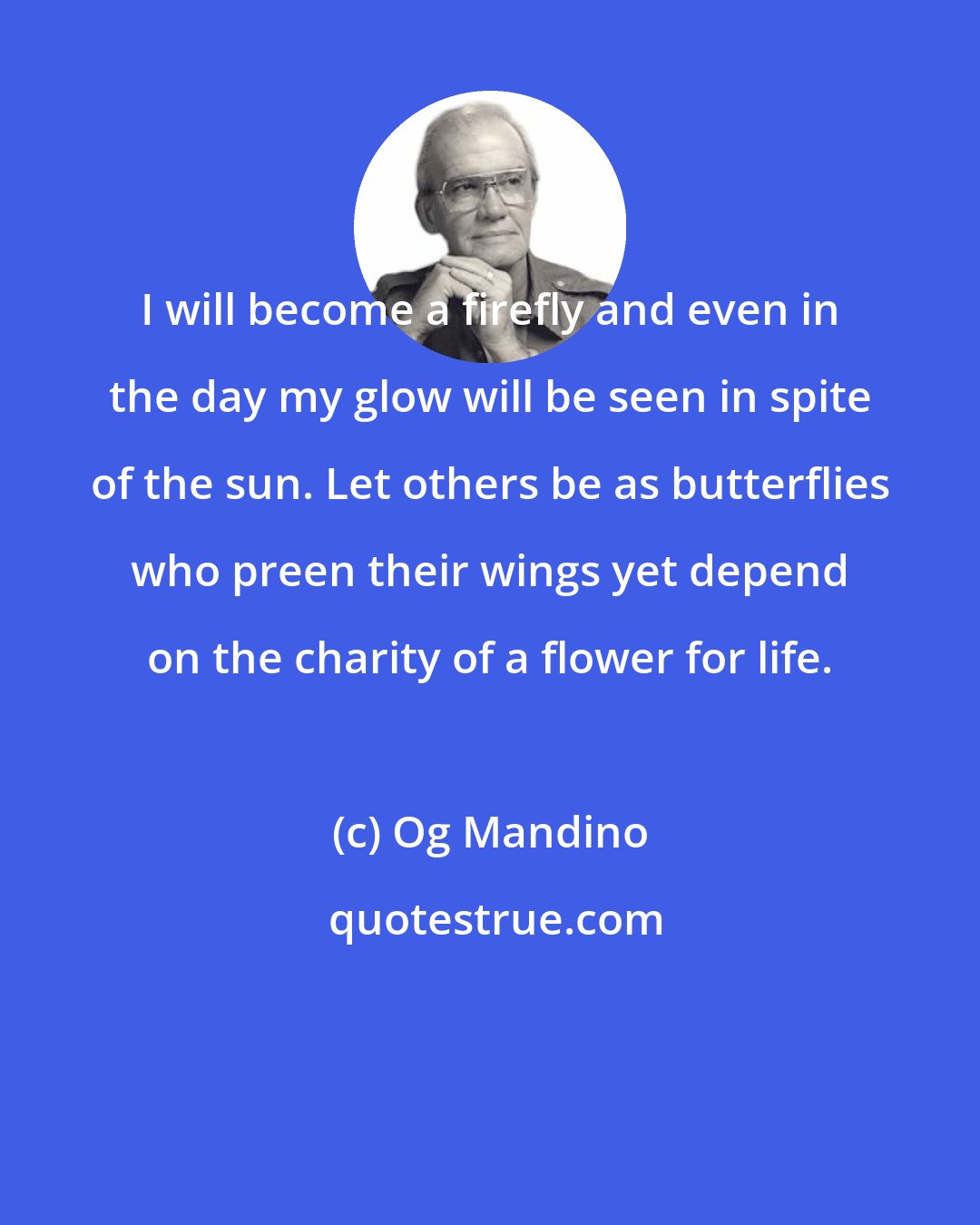 Og Mandino: I will become a firefly and even in the day my glow will be seen in spite of the sun. Let others be as butterflies who preen their wings yet depend on the charity of a flower for life.