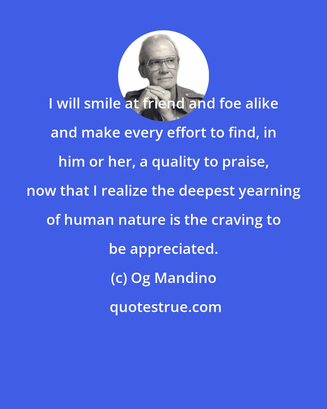 Og Mandino: I will smile at friend and foe alike and make every effort to find, in him or her, a quality to praise, now that I realize the deepest yearning of human nature is the craving to be appreciated.