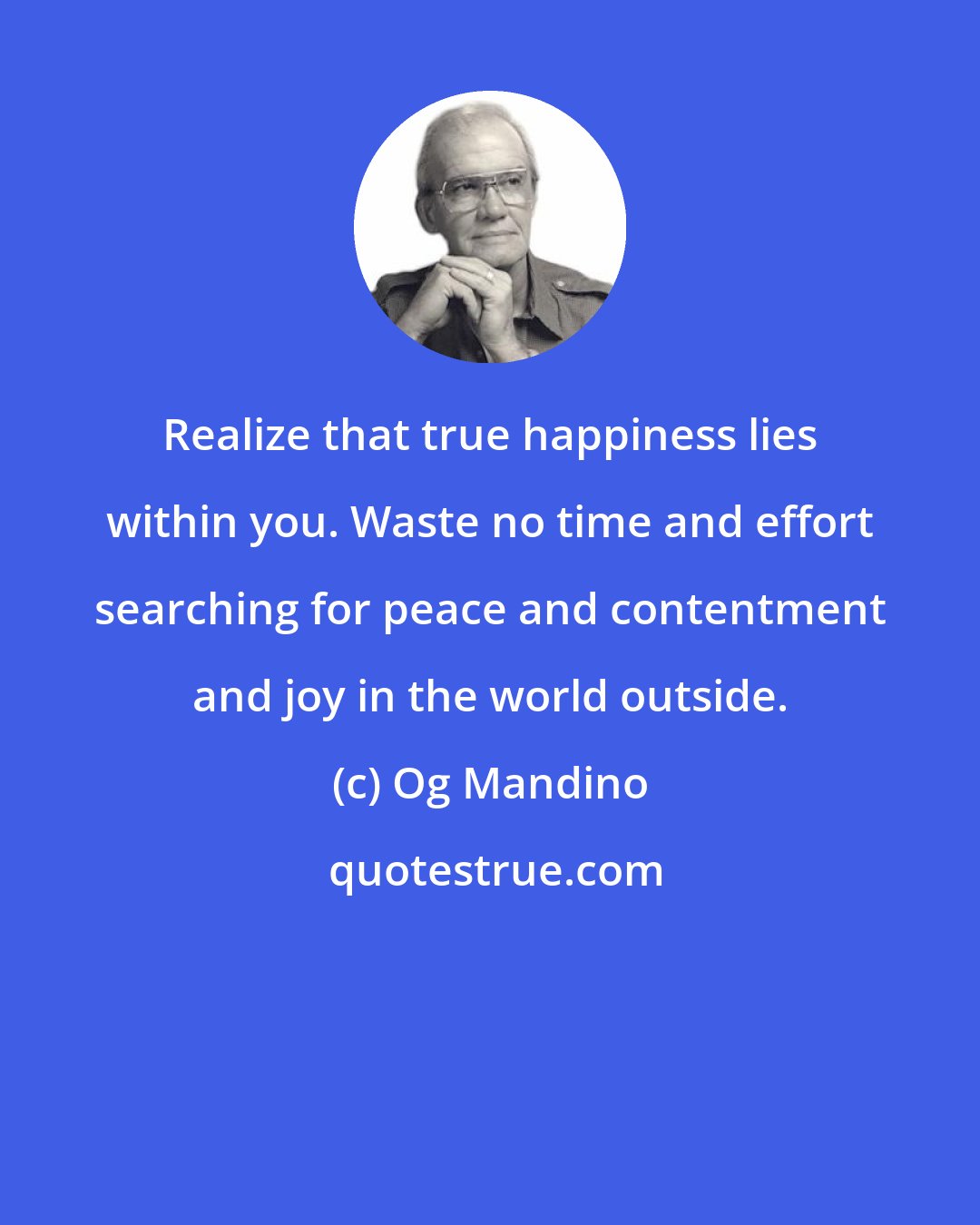 Og Mandino: Realize that true happiness lies within you. Waste no time and effort searching for peace and contentment and joy in the world outside.