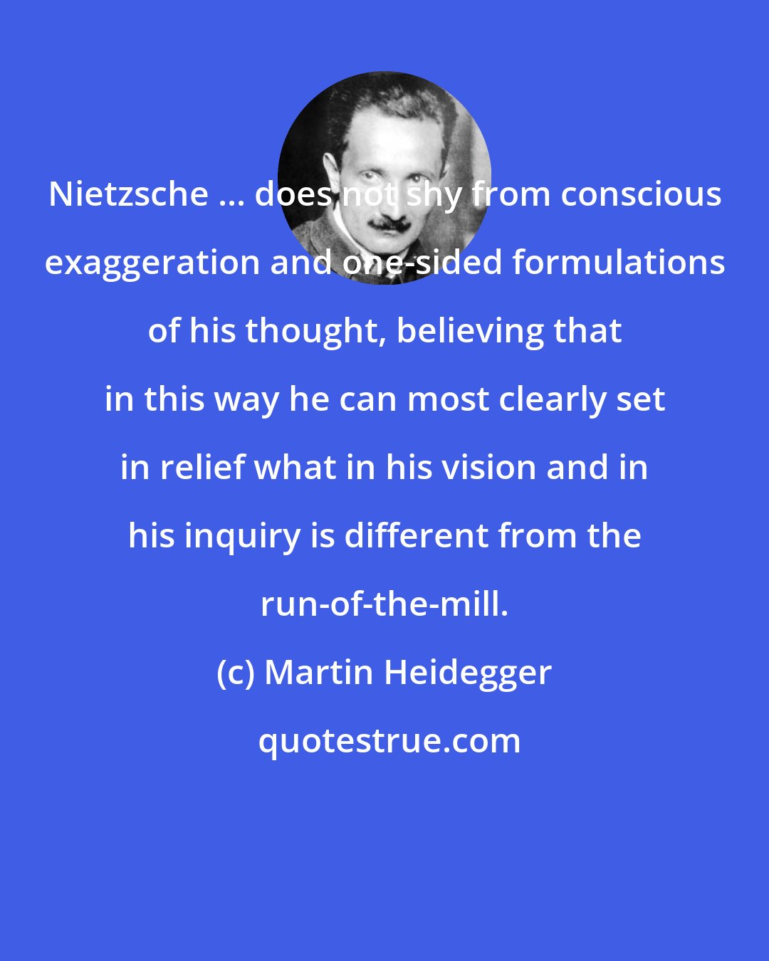 Martin Heidegger: Nietzsche ... does not shy from conscious exaggeration and one-sided formulations of his thought, believing that in this way he can most clearly set in relief what in his vision and in his inquiry is different from the run-of-the-mill.