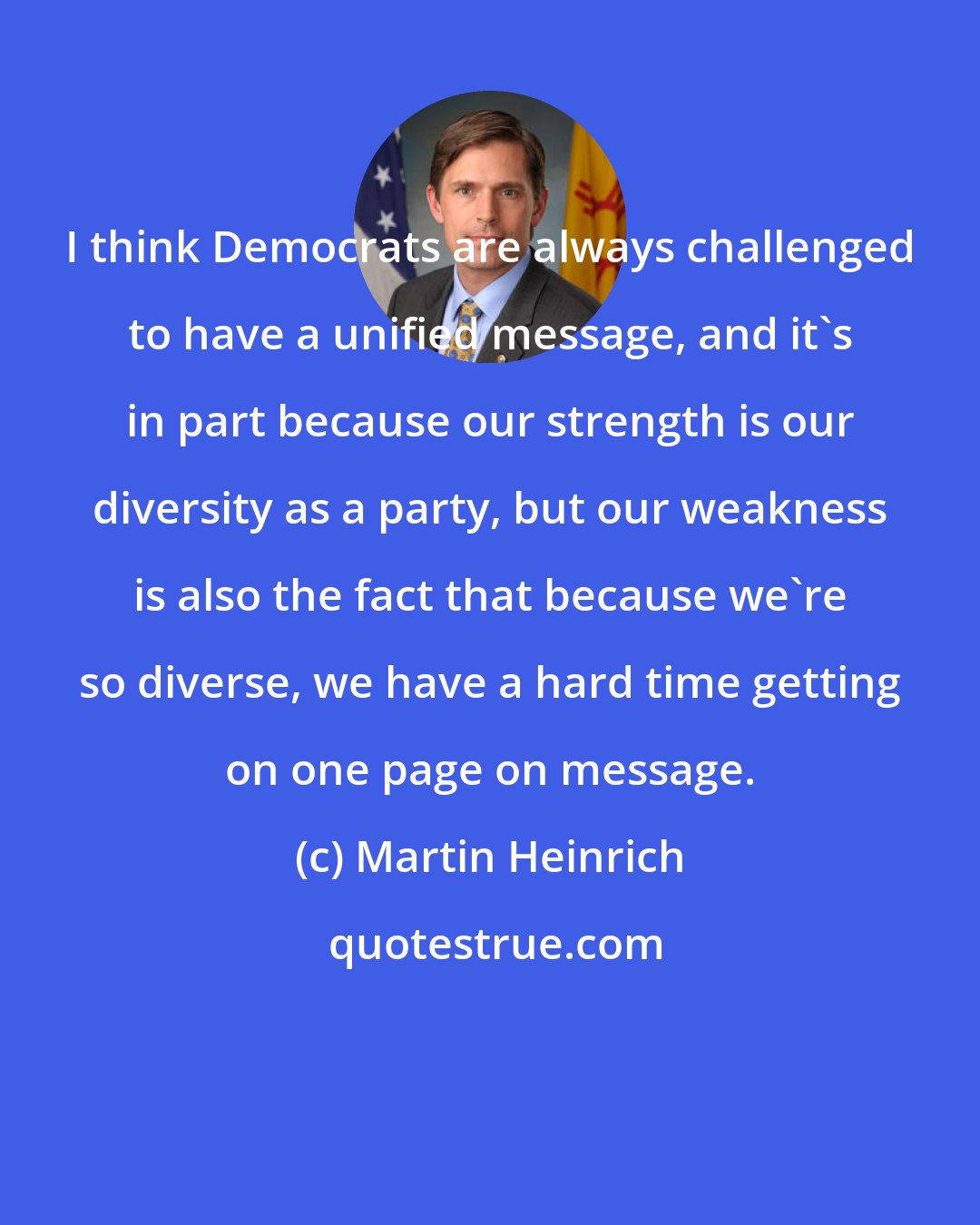 Martin Heinrich: I think Democrats are always challenged to have a unified message, and it's in part because our strength is our diversity as a party, but our weakness is also the fact that because we're so diverse, we have a hard time getting on one page on message.