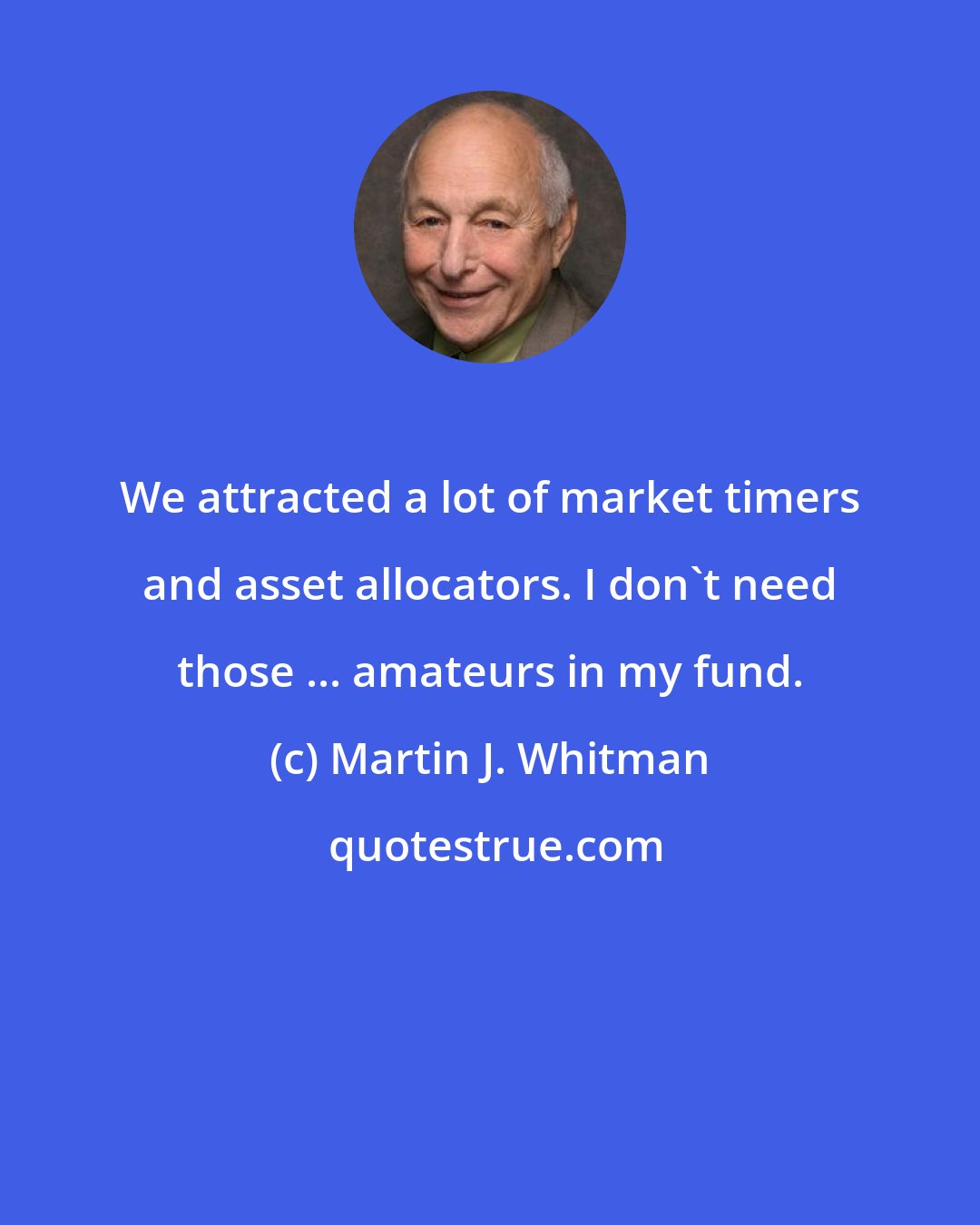 Martin J. Whitman: We attracted a lot of market timers and asset allocators. I don't need those ... amateurs in my fund.