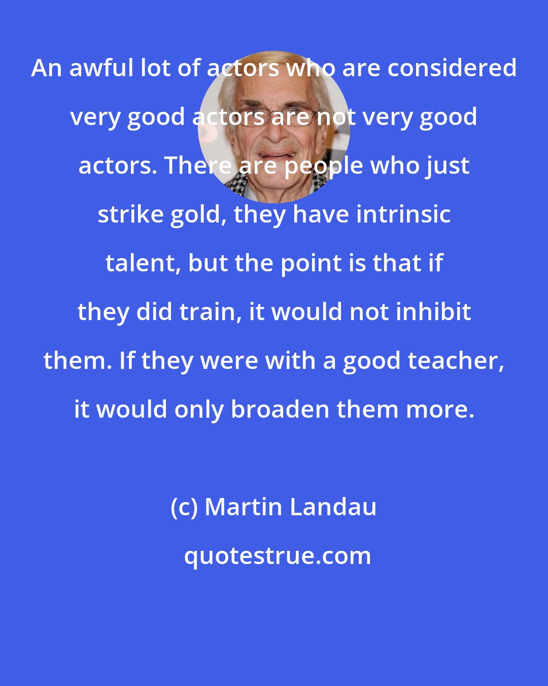 Martin Landau: An awful lot of actors who are considered very good actors are not very good actors. There are people who just strike gold, they have intrinsic talent, but the point is that if they did train, it would not inhibit them. If they were with a good teacher, it would only broaden them more.