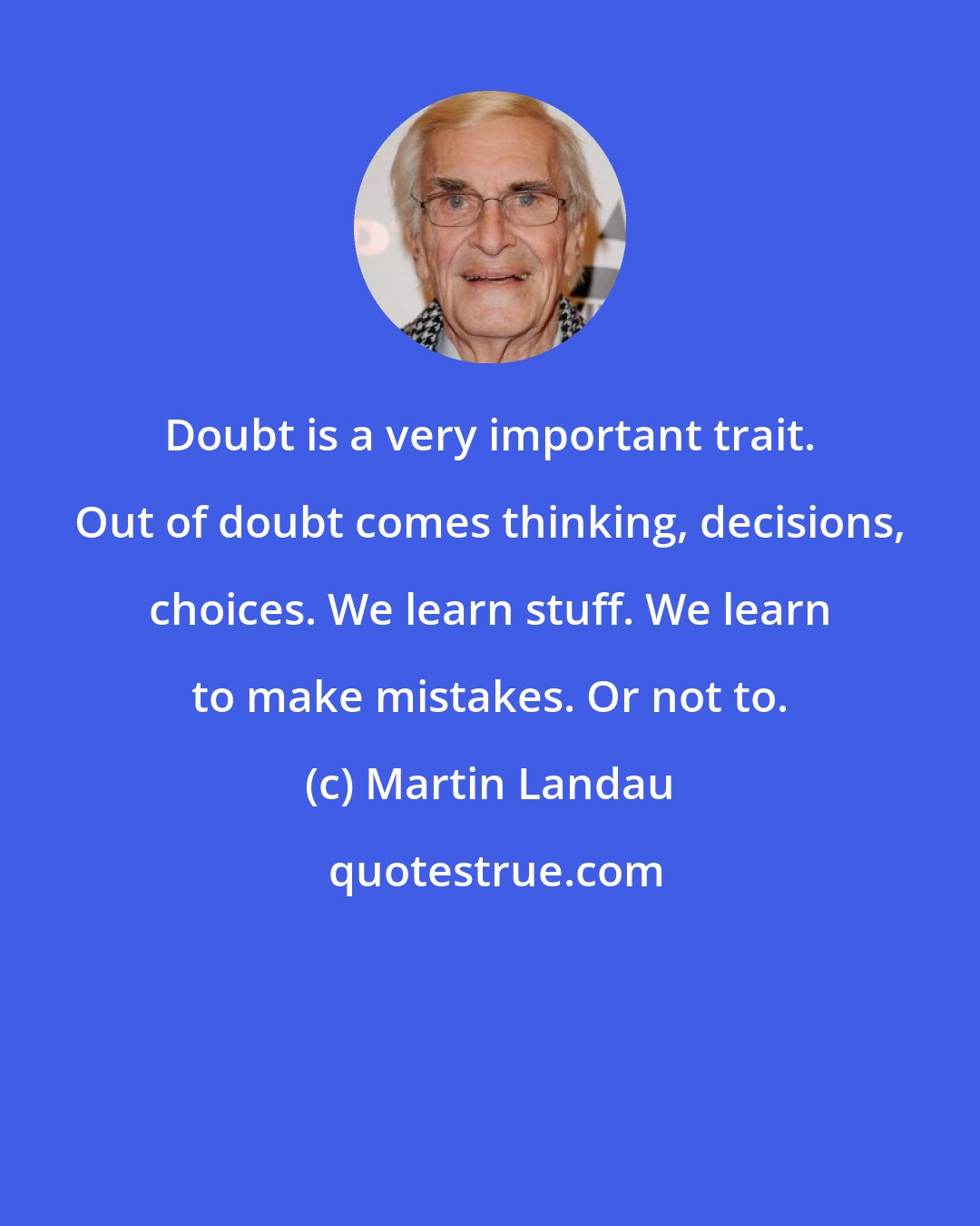 Martin Landau: Doubt is a very important trait. Out of doubt comes thinking, decisions, choices. We learn stuff. We learn to make mistakes. Or not to.