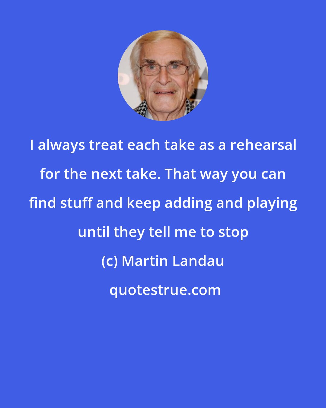 Martin Landau: I always treat each take as a rehearsal for the next take. That way you can find stuff and keep adding and playing until they tell me to stop