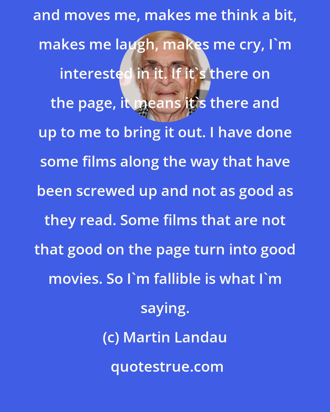 Martin Landau: If it bothers me on the page, I don't do it. If it attracts me on the page and moves me, makes me think a bit, makes me laugh, makes me cry, I'm interested in it. If it's there on the page, it means it's there and up to me to bring it out. I have done some films along the way that have been screwed up and not as good as they read. Some films that are not that good on the page turn into good movies. So I'm fallible is what I'm saying.