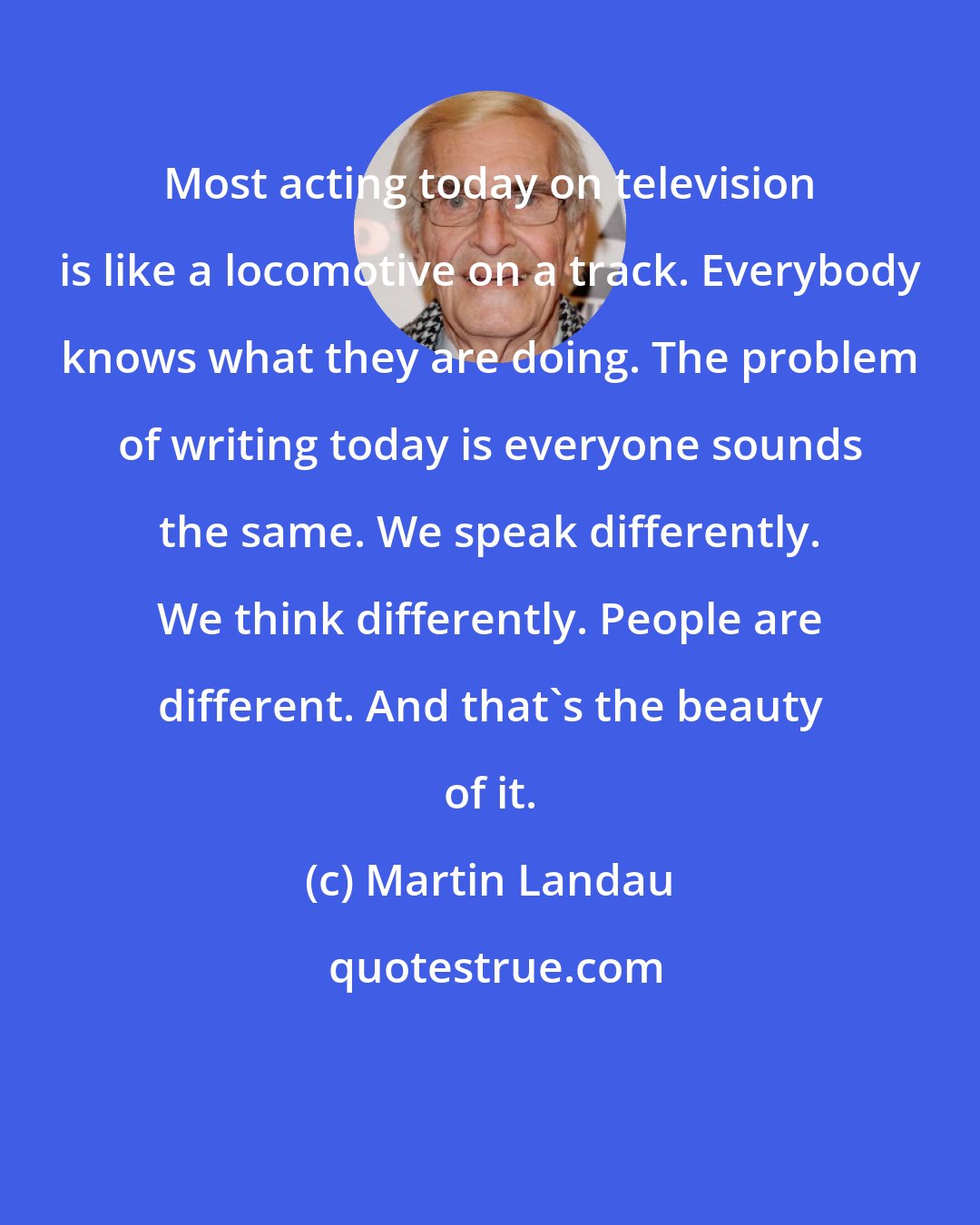 Martin Landau: Most acting today on television is like a locomotive on a track. Everybody knows what they are doing. The problem of writing today is everyone sounds the same. We speak differently. We think differently. People are different. And that's the beauty of it.