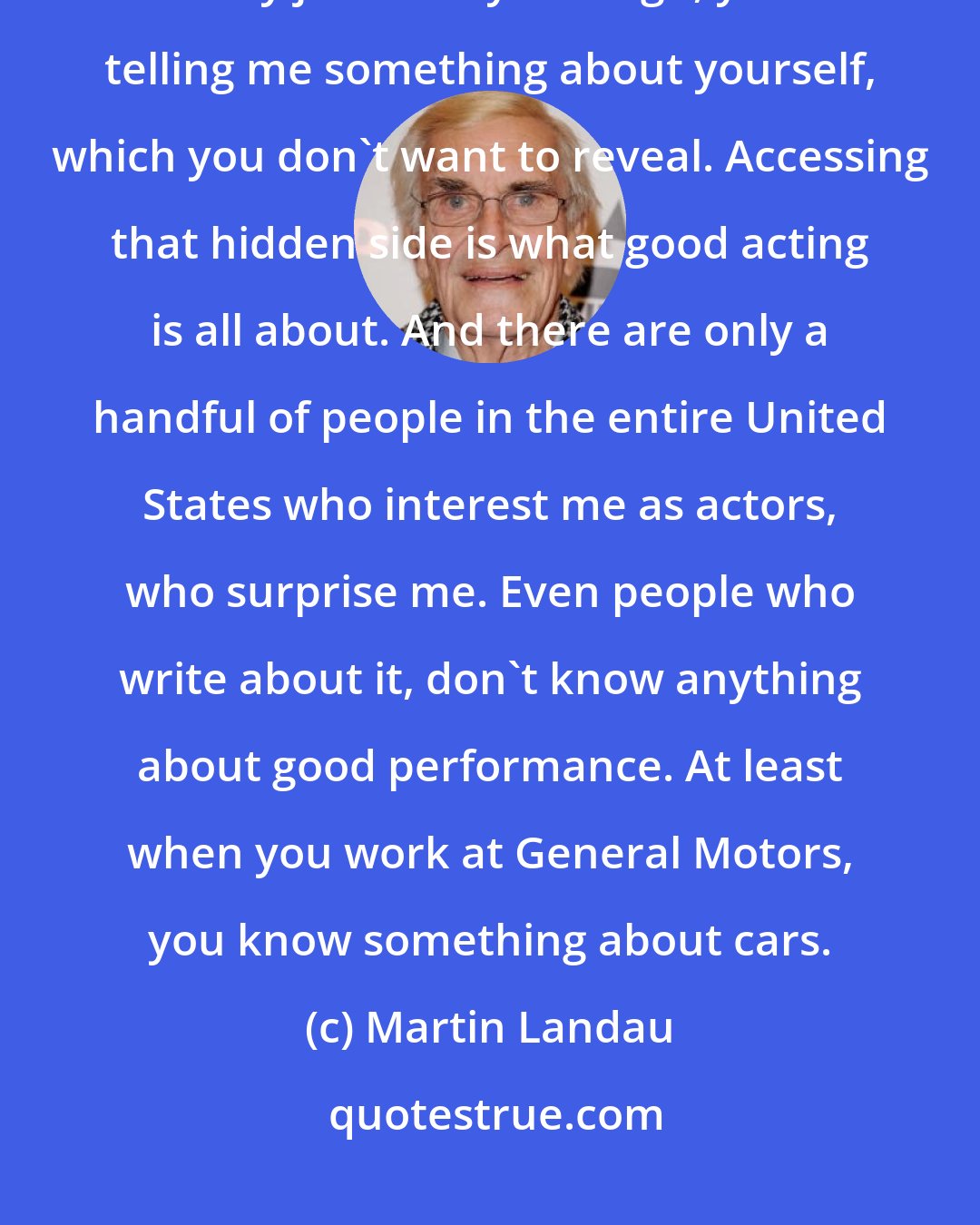 Martin Landau: People are in denial all the time, hiding things. If I tell you a racist or dirty joke and you laugh, you're telling me something about yourself, which you don't want to reveal. Accessing that hidden side is what good acting is all about. And there are only a handful of people in the entire United States who interest me as actors, who surprise me. Even people who write about it, don't know anything about good performance. At least when you work at General Motors, you know something about cars.