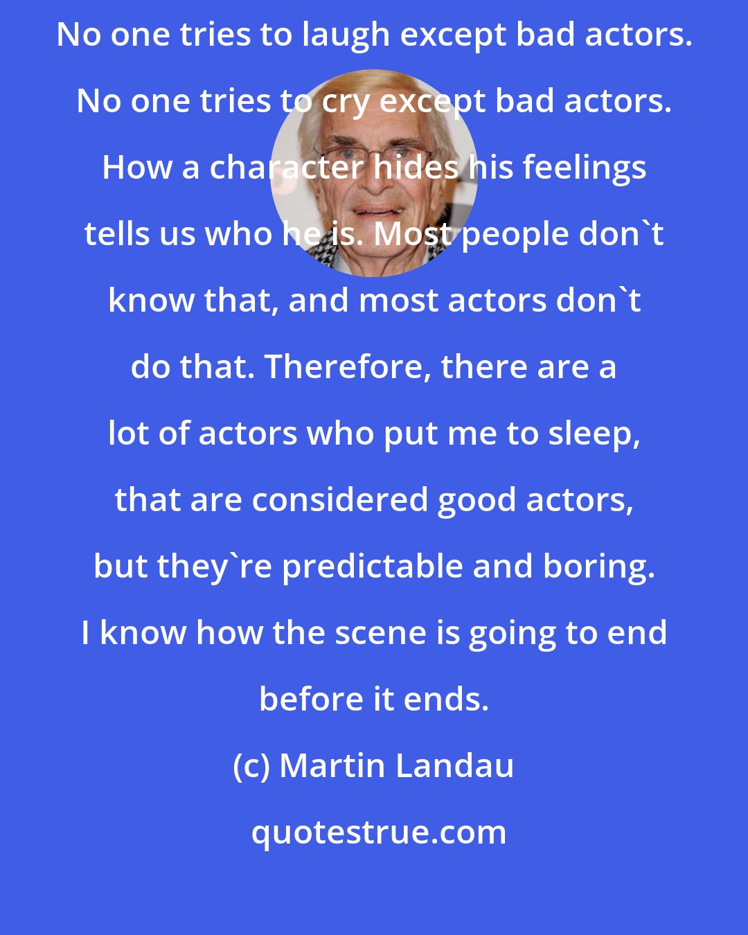 Martin Landau: The actor has to have some degree of craft, along with the talent. No one tries to laugh except bad actors. No one tries to cry except bad actors. How a character hides his feelings tells us who he is. Most people don't know that, and most actors don't do that. Therefore, there are a lot of actors who put me to sleep, that are considered good actors, but they're predictable and boring. I know how the scene is going to end before it ends.