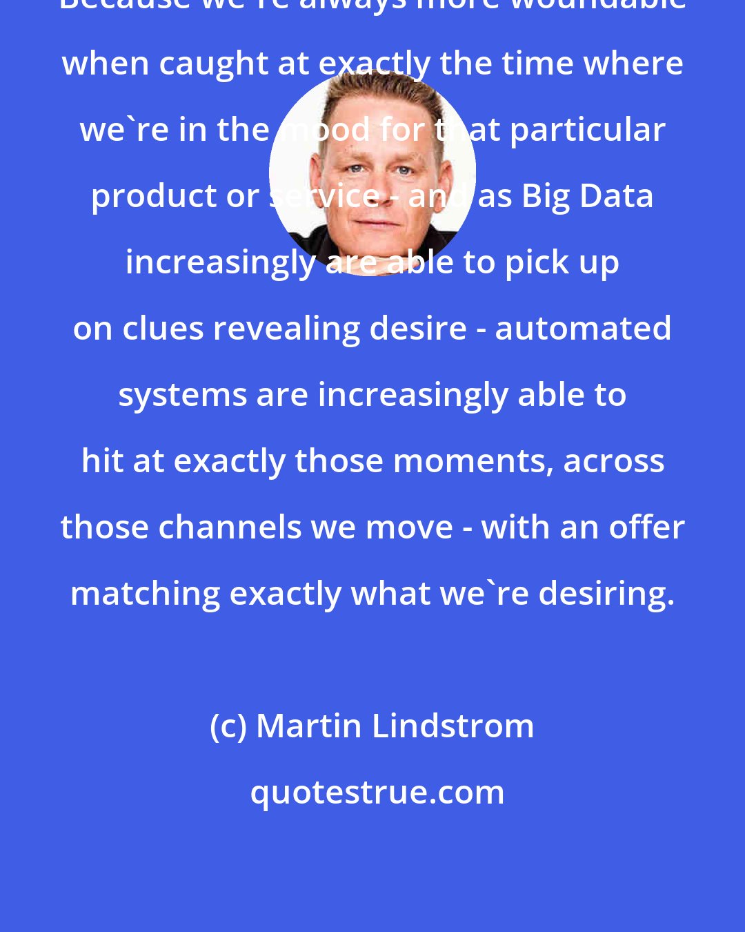 Martin Lindstrom: Because we're always more woundable when caught at exactly the time where we're in the mood for that particular product or service - and as Big Data increasingly are able to pick up on clues revealing desire - automated systems are increasingly able to hit at exactly those moments, across those channels we move - with an offer matching exactly what we're desiring.