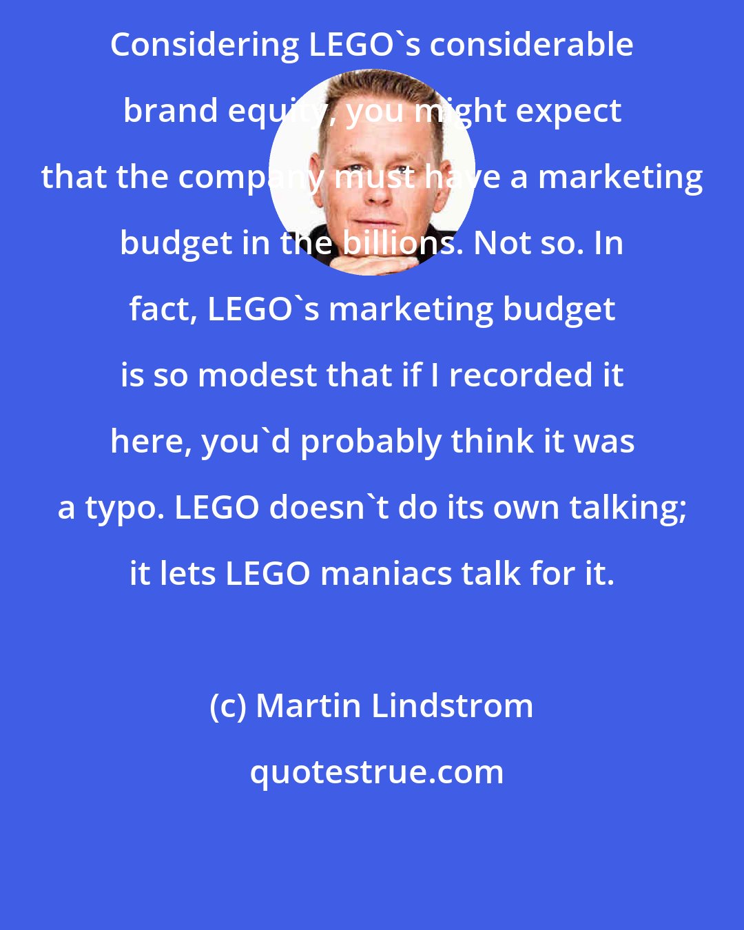 Martin Lindstrom: Considering LEGO's considerable brand equity, you might expect that the company must have a marketing budget in the billions. Not so. In fact, LEGO's marketing budget is so modest that if I recorded it here, you'd probably think it was a typo. LEGO doesn't do its own talking; it lets LEGO maniacs talk for it.