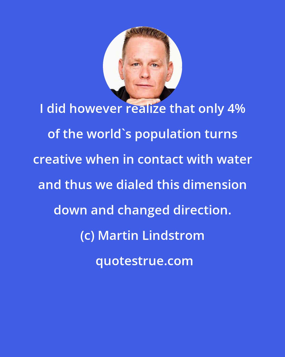 Martin Lindstrom: I did however realize that only 4% of the world's population turns creative when in contact with water and thus we dialed this dimension down and changed direction.