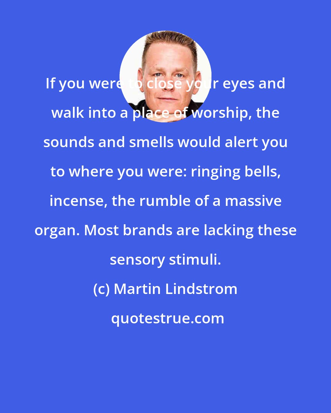 Martin Lindstrom: If you were to close your eyes and walk into a place of worship, the sounds and smells would alert you to where you were: ringing bells, incense, the rumble of a massive organ. Most brands are lacking these sensory stimuli.