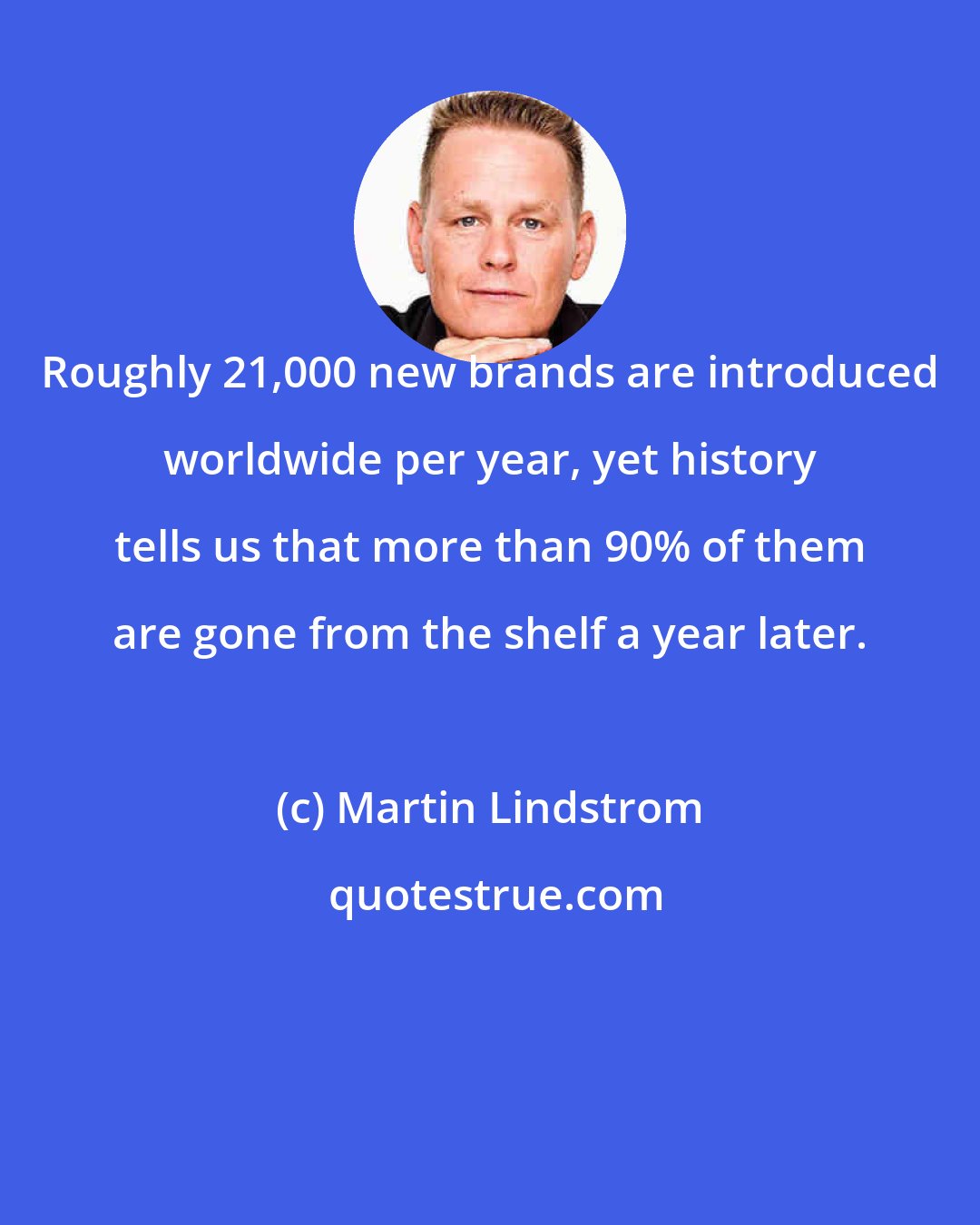 Martin Lindstrom: Roughly 21,000 new brands are introduced worldwide per year, yet history tells us that more than 90% of them are gone from the shelf a year later.