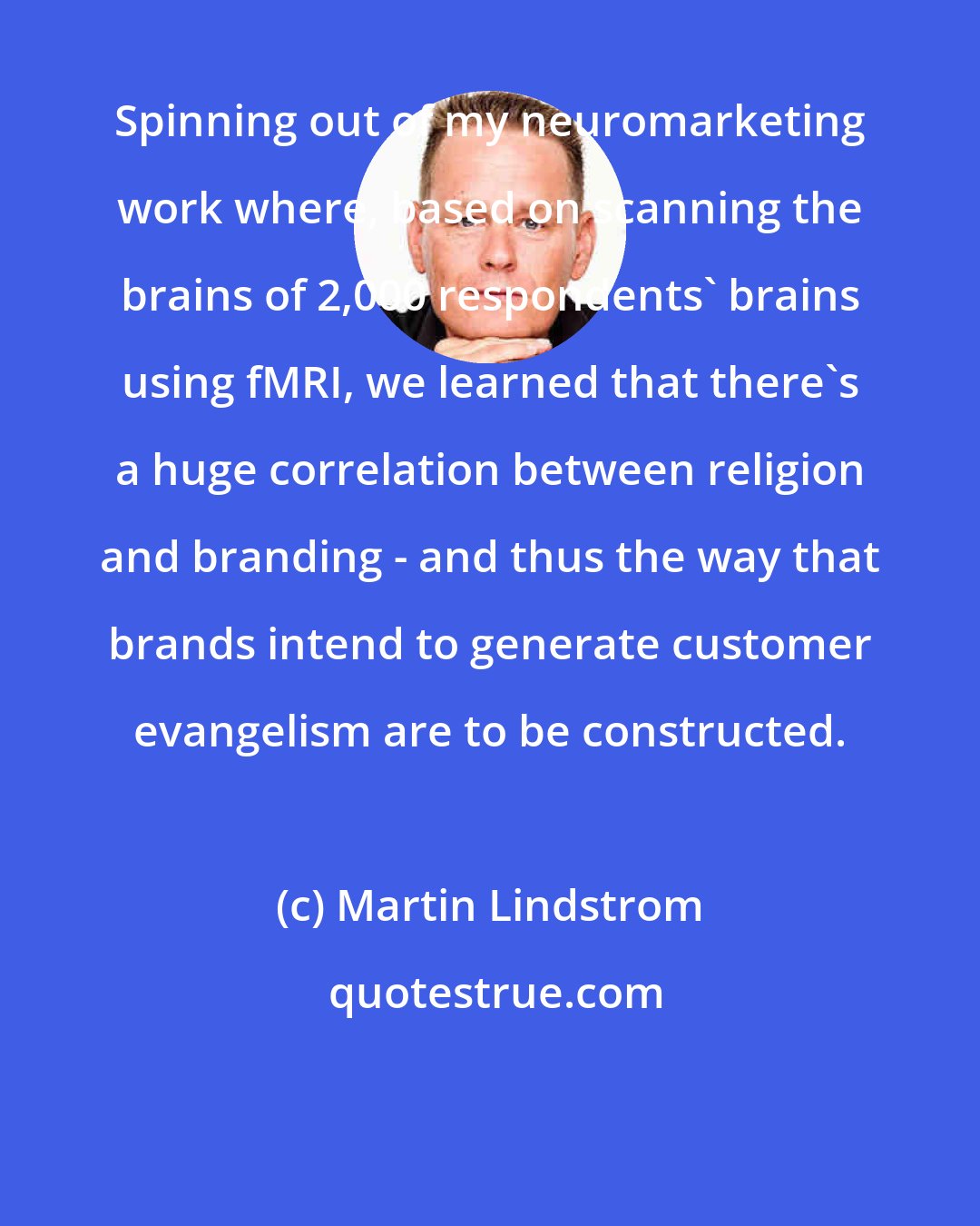 Martin Lindstrom: Spinning out of my neuromarketing work where, based on scanning the brains of 2,000 respondents' brains using fMRI, we learned that there's a huge correlation between religion and branding - and thus the way that brands intend to generate customer evangelism are to be constructed.