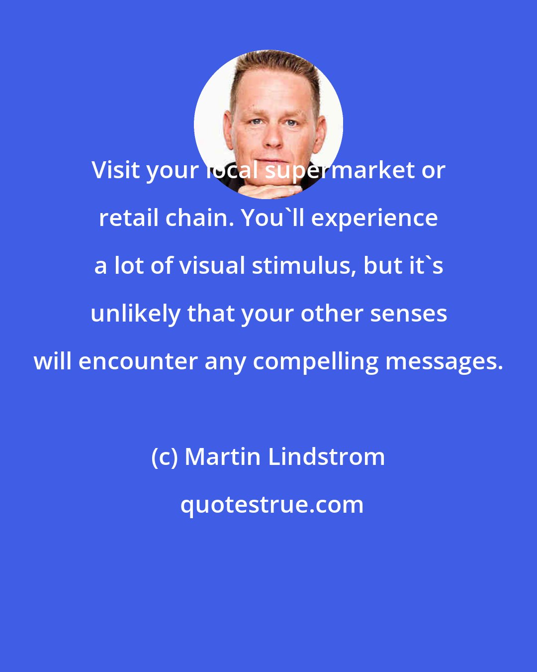 Martin Lindstrom: Visit your local supermarket or retail chain. You'll experience a lot of visual stimulus, but it's unlikely that your other senses will encounter any compelling messages.