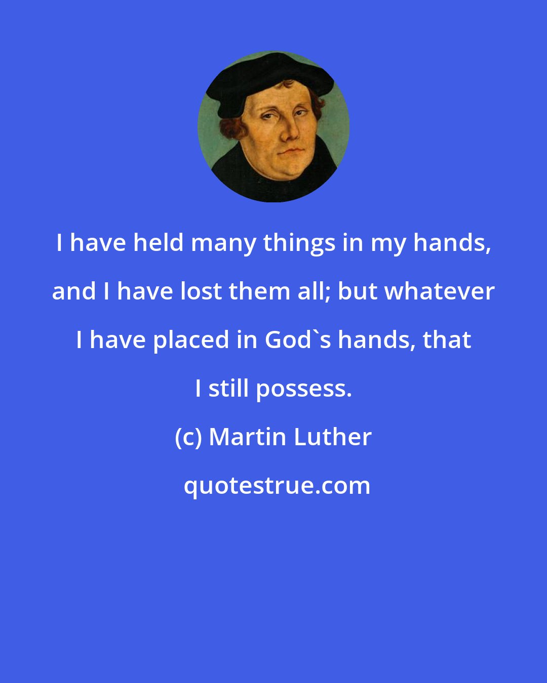 Martin Luther: I have held many things in my hands, and I have lost them all; but whatever I have placed in God's hands, that I still possess.