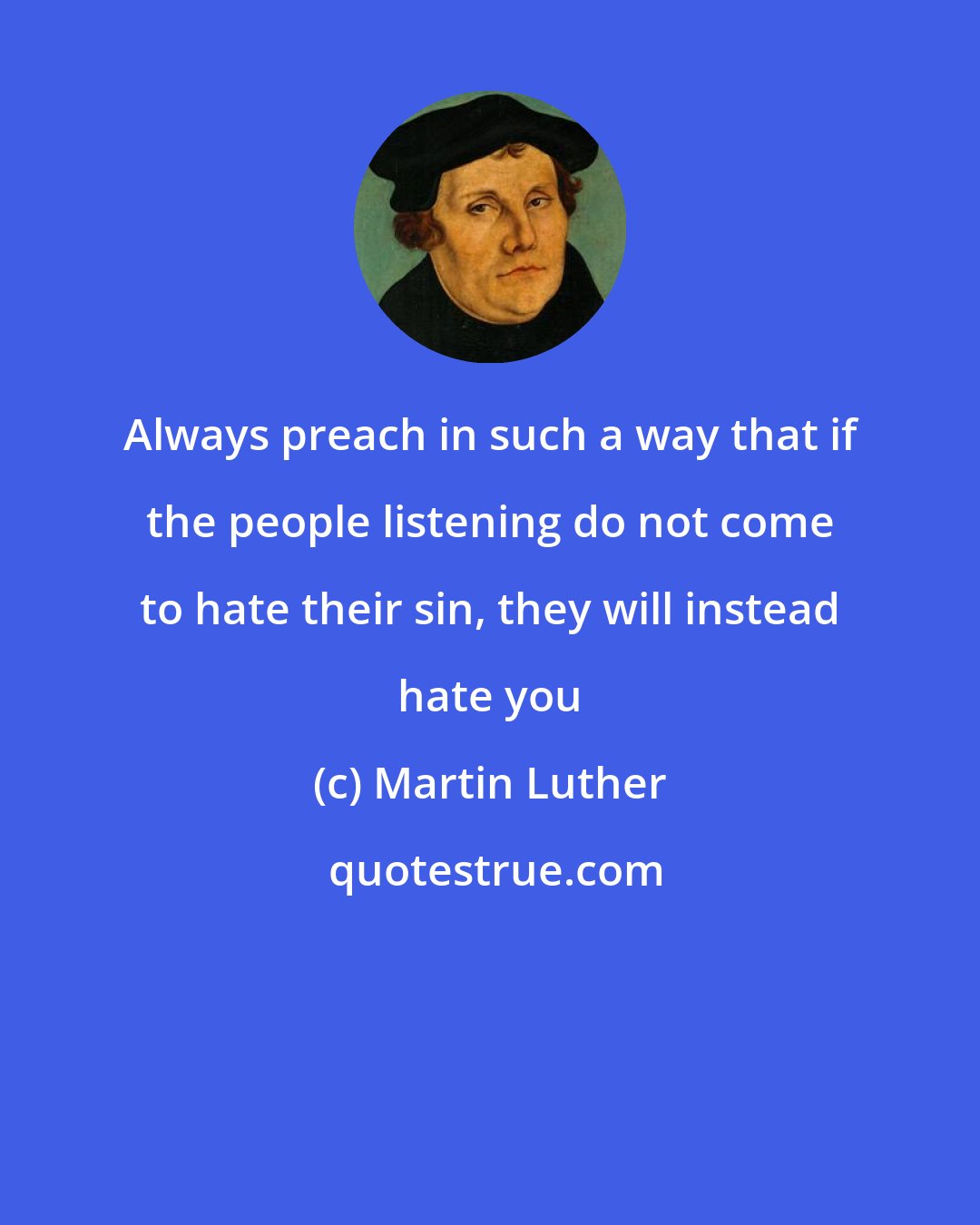 Martin Luther: Always preach in such a way that if the people listening do not come to hate their sin, they will instead hate you