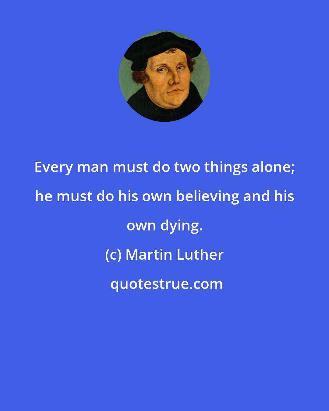 Martin Luther: Every man must do two things alone; he must do his own believing and his own dying.