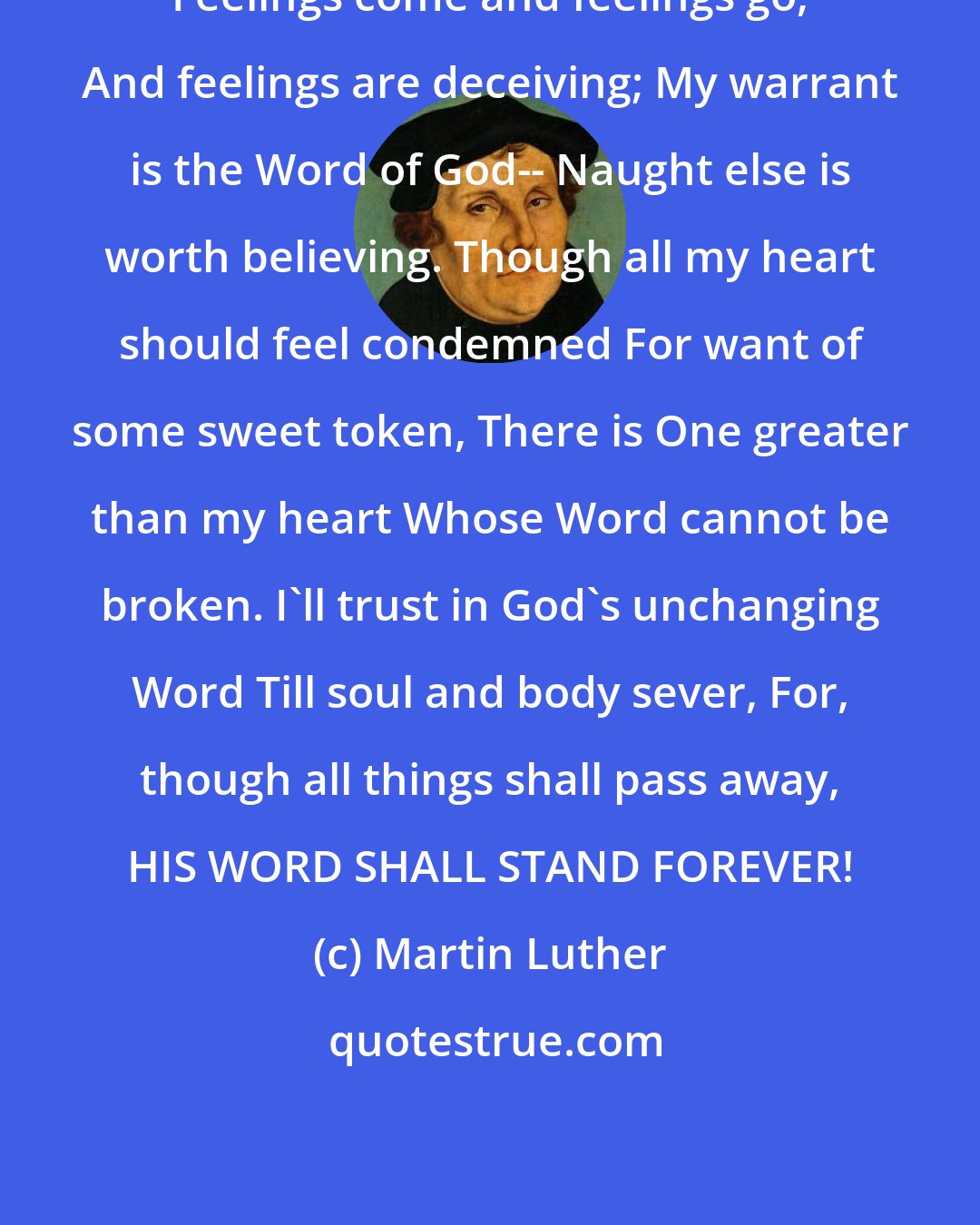 Martin Luther: Feelings come and feelings go, And feelings are deceiving; My warrant is the Word of God-- Naught else is worth believing. Though all my heart should feel condemned For want of some sweet token, There is One greater than my heart Whose Word cannot be broken. I'll trust in God's unchanging Word Till soul and body sever, For, though all things shall pass away, HIS WORD SHALL STAND FOREVER!