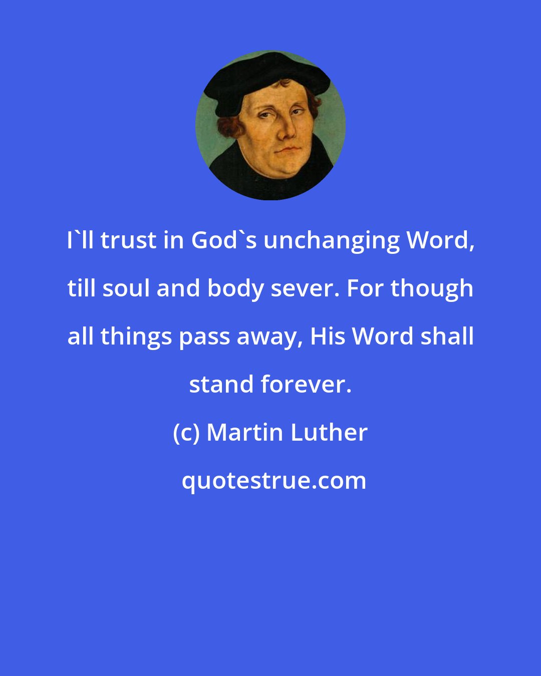 Martin Luther: I'll trust in God's unchanging Word, till soul and body sever. For though all things pass away, His Word shall stand forever.