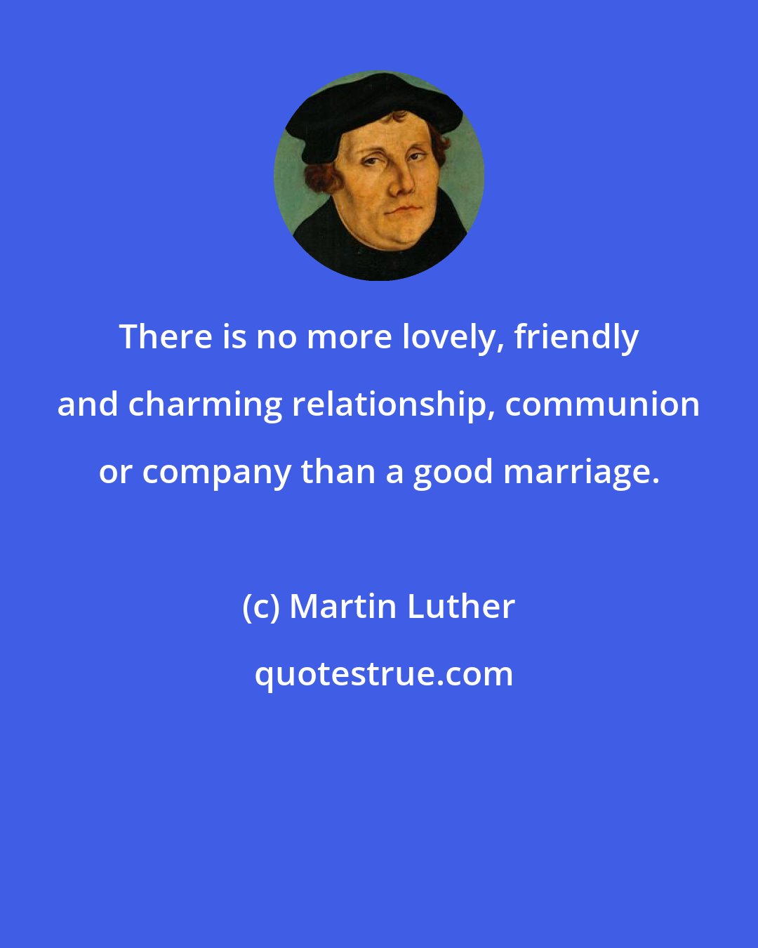 Martin Luther: There is no more lovely, friendly and charming relationship, communion or company than a good marriage.