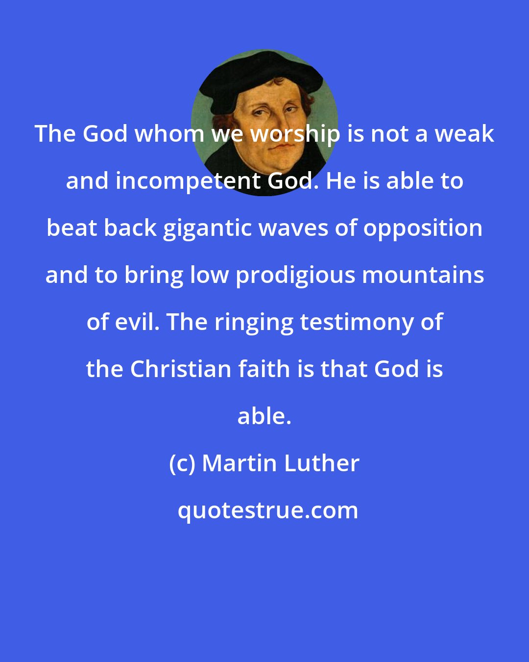 Martin Luther: The God whom we worship is not a weak and incompetent God. He is able to beat back gigantic waves of opposition and to bring low prodigious mountains of evil. The ringing testimony of the Christian faith is that God is able.