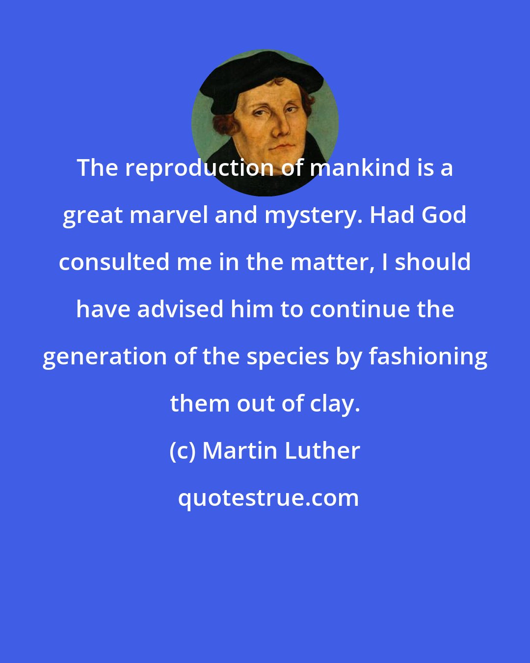 Martin Luther: The reproduction of mankind is a great marvel and mystery. Had God consulted me in the matter, I should have advised him to continue the generation of the species by fashioning them out of clay.