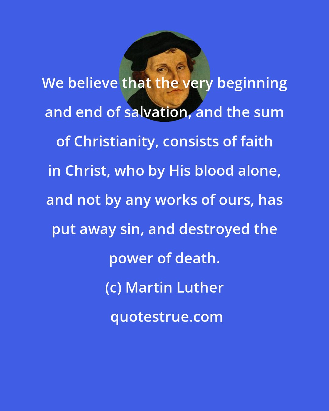 Martin Luther: We believe that the very beginning and end of salvation, and the sum of Christianity, consists of faith in Christ, who by His blood alone, and not by any works of ours, has put away sin, and destroyed the power of death.