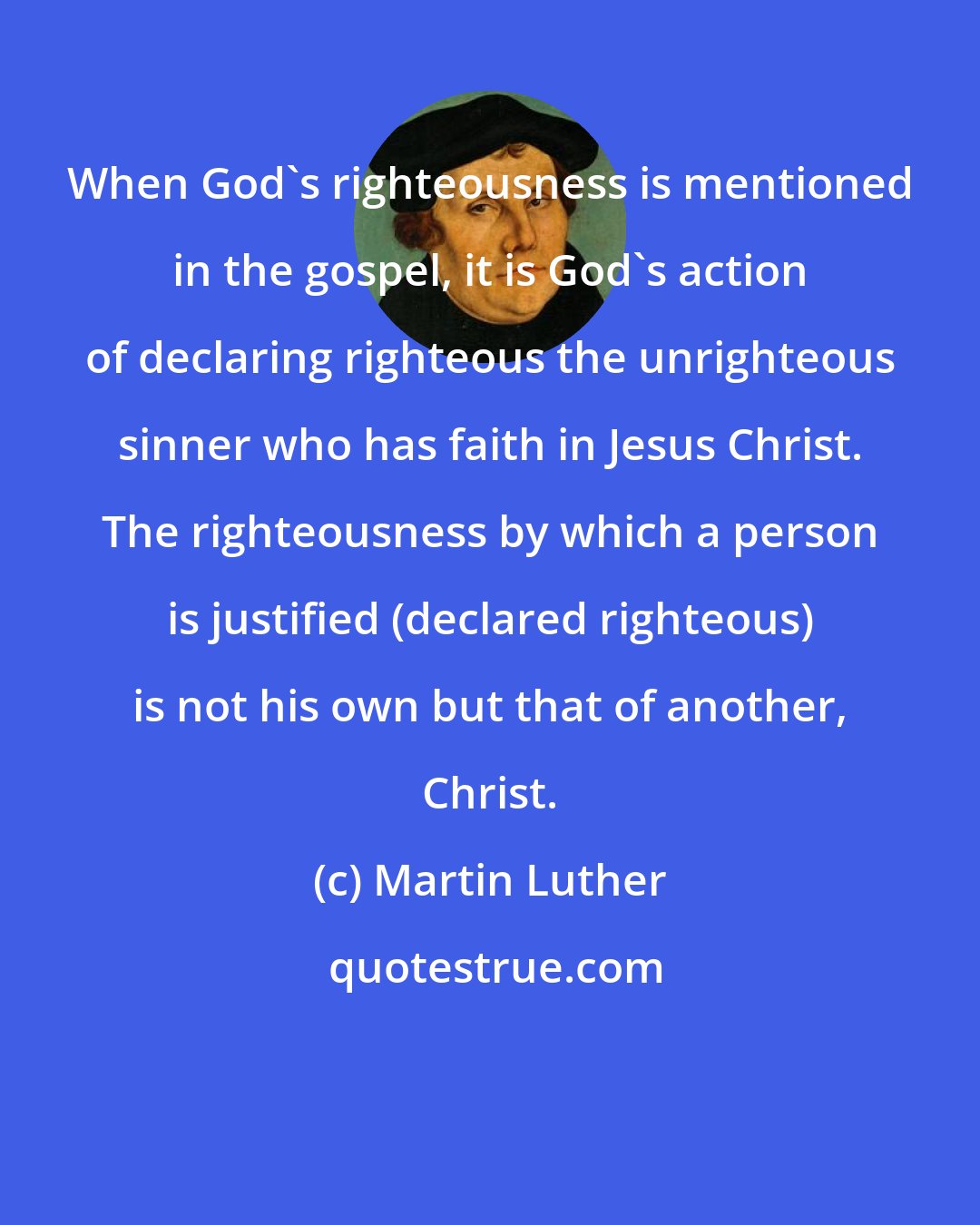 Martin Luther: When God's righteousness is mentioned in the gospel, it is God's action of declaring righteous the unrighteous sinner who has faith in Jesus Christ. The righteousness by which a person is justified (declared righteous) is not his own but that of another, Christ.