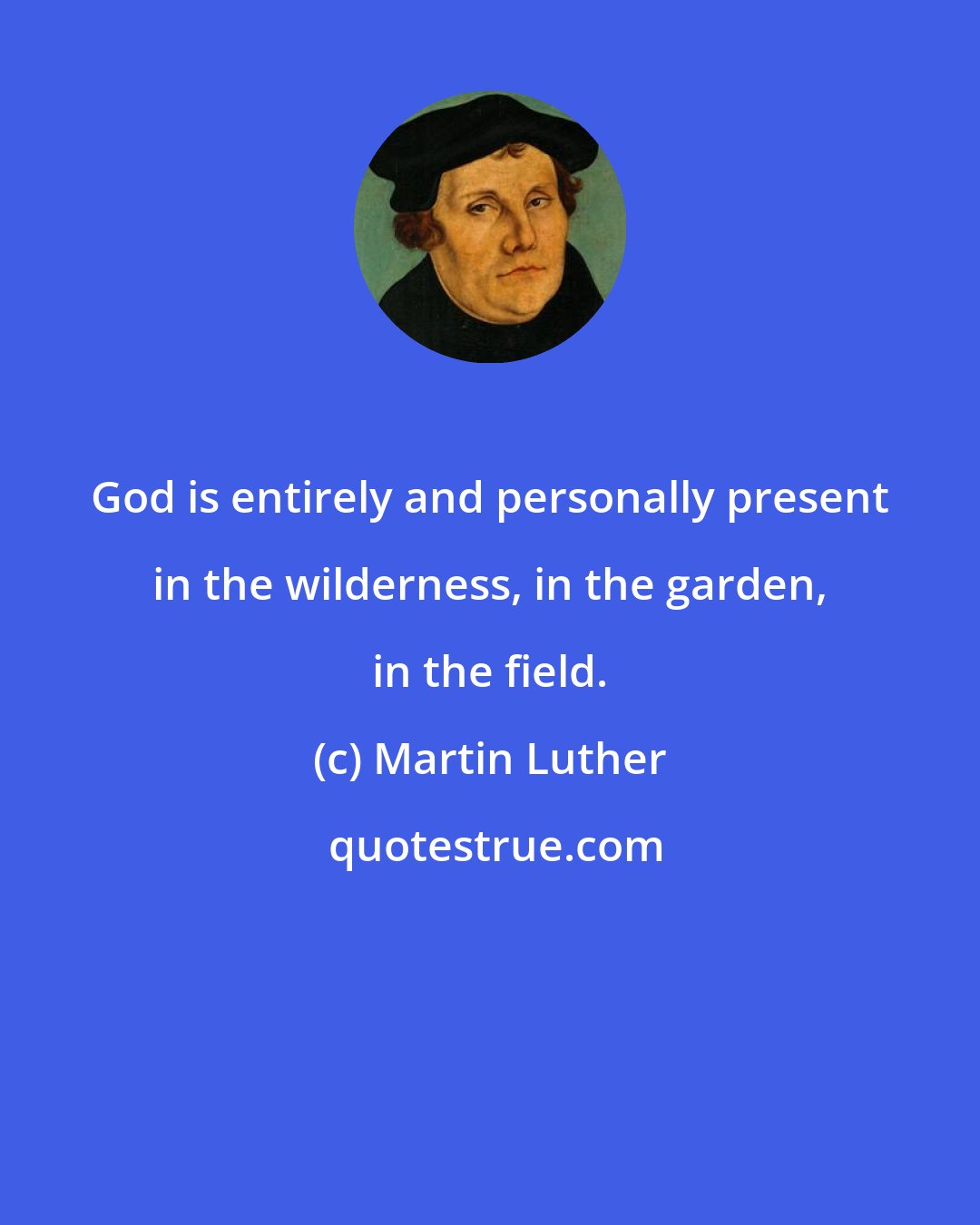Martin Luther: God is entirely and personally present in the wilderness, in the garden, in the field.