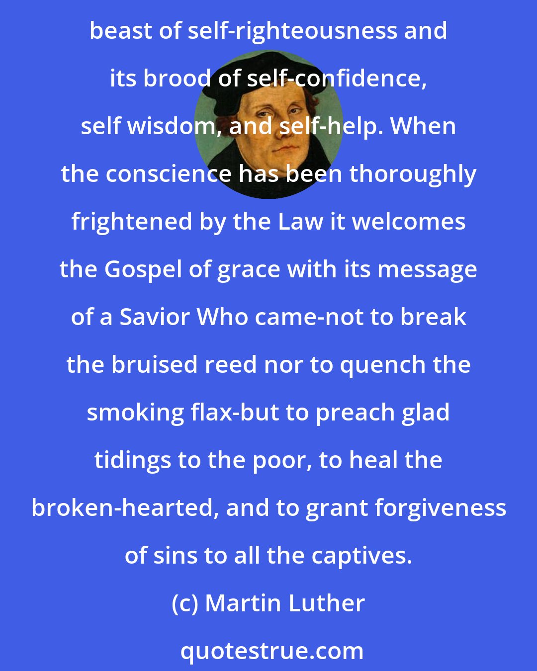 Martin Luther: The fatuous idea that a person can be holy by himself denies God the pleasure of saving sinners. God must therefore first take the sledge-hammer of the Law in His fists and smash the beast of self-righteousness and its brood of self-confidence, self wisdom, and self-help. When the conscience has been thoroughly frightened by the Law it welcomes the Gospel of grace with its message of a Savior Who came-not to break the bruised reed nor to quench the smoking flax-but to preach glad tidings to the poor, to heal the broken-hearted, and to grant forgiveness of sins to all the captives.