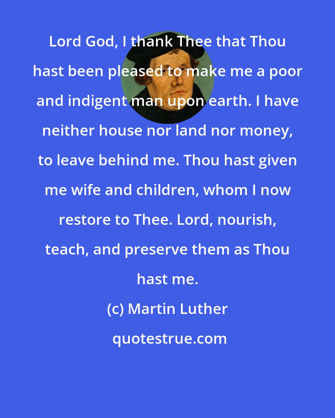 Martin Luther: Lord God, I thank Thee that Thou hast been pleased to make me a poor and indigent man upon earth. I have neither house nor land nor money, to leave behind me. Thou hast given me wife and children, whom I now restore to Thee. Lord, nourish, teach, and preserve them as Thou hast me.