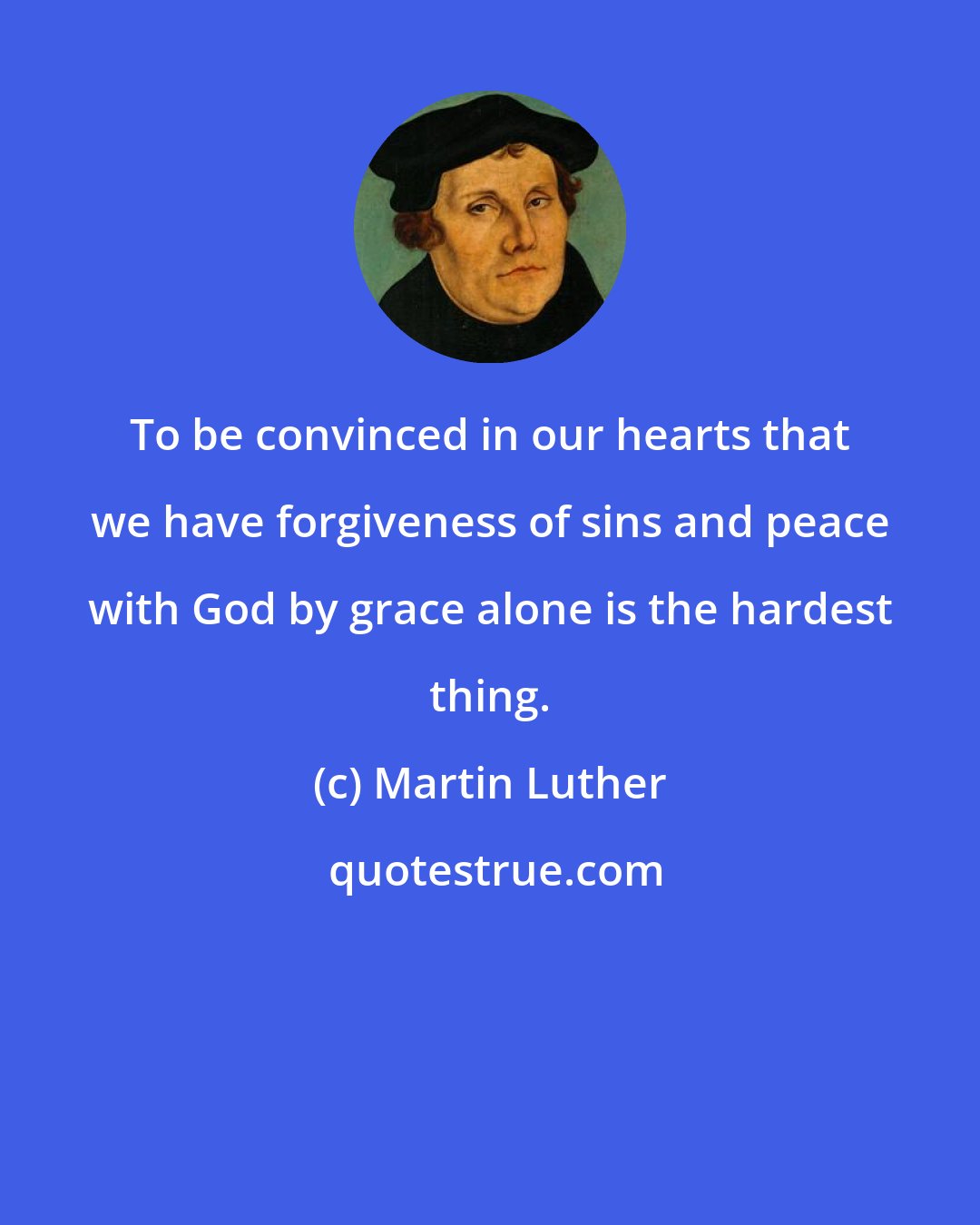 Martin Luther: To be convinced in our hearts that we have forgiveness of sins and peace with God by grace alone is the hardest thing.